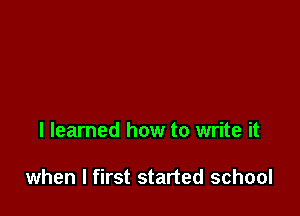 I learned how to write it

when I first started school