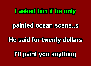 I asked him if he only

painted ocean scene..s

He said for twenty dollars

Pll paint you anything