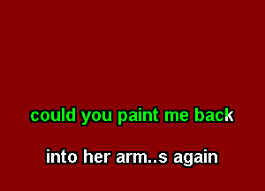 could you paint me back

into her arm..s again