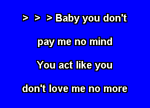t? r) o Baby you don't

pay me no mind

You act like you

don't love me no more