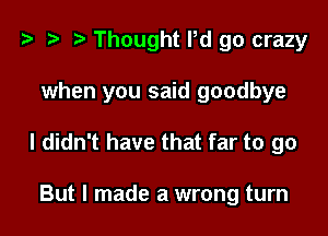 ? t- r Thought Pd go crazy

when you said goodbye

I didn't have that far to go

But I made a wrong turn