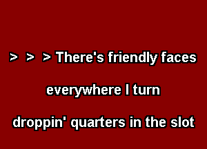 There's friendly faces

everywhere I turn

droppin' quarters in the slot