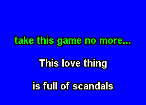 take this game no more...

This love thing

is full of scandals