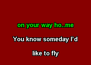 on your way ho..me

You know someday Pd

like to fly