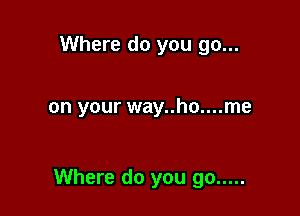 Where do you go...

on your way..ho....me

Where do you go .....