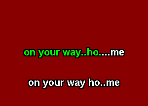 on your way..ho....me

on your way ho..me