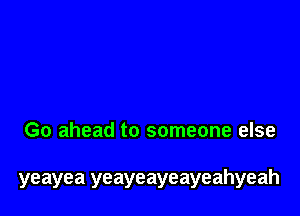 Go ahead to someone else

yeayea yeayeayeayeahyeah