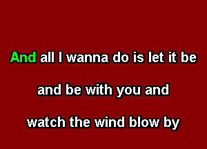 And all I wanna do is let it be

and be with you and

watch the wind blow by