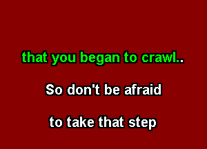that you began to crawl..

So don't be afraid

to take that step