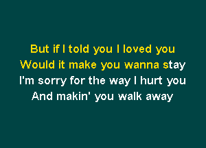 But ifl told you I loved you
Would it make you wanna stay

I'm sorry for the way I hurt you
And makin' you walk away