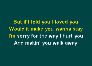 But ifl told you I loved you
Would it make you wanna stay

I'm sorry for the way I hurt you
And makin' you walk away