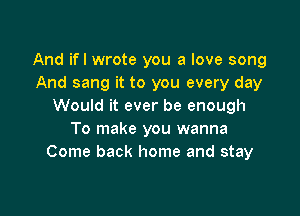 And ifl wrote you a love song
And sang it to you every day
Would it ever be enough

To make you wanna
Come back home and stay