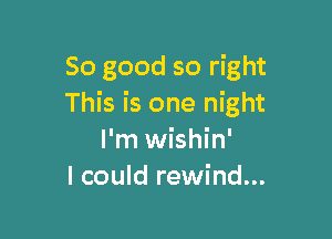 So good so right
This is one night

I'm wishin'
I could rewind...