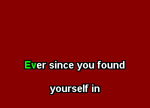 Ever since you found

yourself in