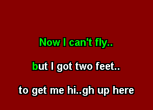 Now I can't fly..

but I got two feet.

to get me hi..gh up here