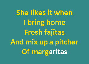 She likes it when
I bring home

Fresh fajitas
And mix up a pitcher
Of margaritas