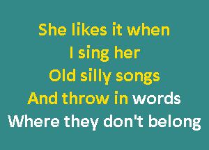 She likes it when
I sing her

Old silly songs
And throw in words
Where they don't belong