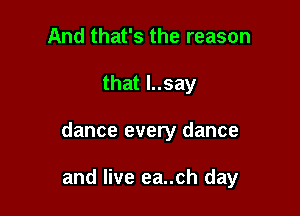 And that's the reason
that l..say

dance every dance

and live ea..ch day