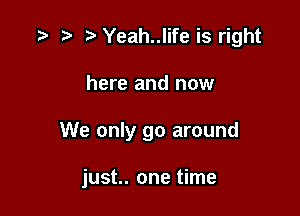 .w t) Yeah..life is right
here and now

We only go around

just. one time