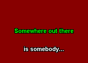 Somewhere out there

is somebody...