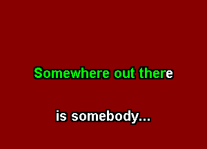 Somewhere out there

is somebody...