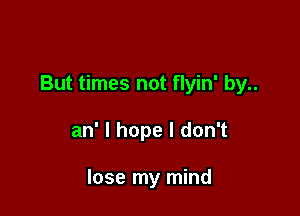 But times not flyin' by..

an' I hope I don't

lose my mind
