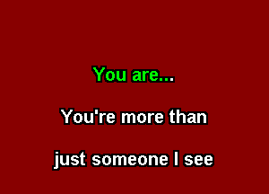 You are...

You're more than

just someone I see