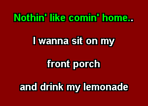 Nothin' like comin' home..

lwanna sit on my

front porch

and drink my lemonade