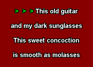 t' t' This old guitar

and my dark sunglasses

This sweet concoction

is smooth as molasses