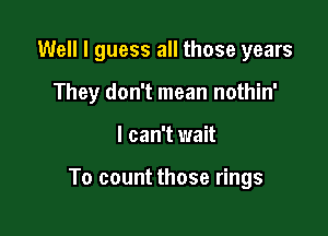 Well I guess all those years

They don't mean nothin'
I can't wait

To count those rings