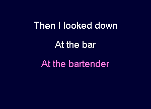 Then I looked down

At the bar
At the bartender