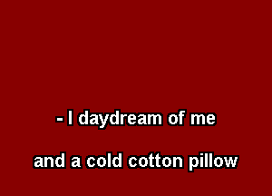 - l daydream of me

and a cold cotton pillow