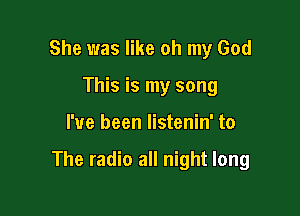 She was like oh my God
This is my song

I've been listenin' to

The radio all night long