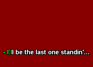 - P be the last one standin'...