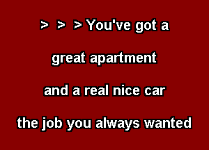 n, r3 You've got a
great apartment

and a real nice car

the job you always wanted