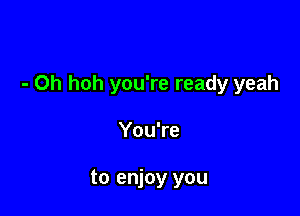 - Oh hoh you're ready yeah

You're

to enjoy you