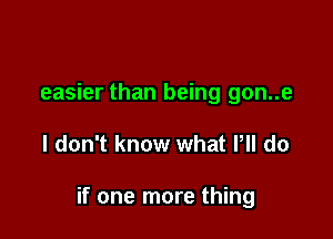 easier than being gon..e

I don't know what PM do

if one more thing