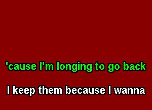 'cause Pm longing to go back

I keep them because I wanna