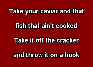 Take your caviar and that

fish that ain't cooked

Take it off thta cracker

and throw it on a hook