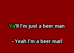 Ya'll Pm just a beer man

- Yeah Pm a beer man