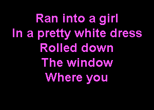 Ran into a girl
In a pretty white dress
Rolled down

The window
Where you