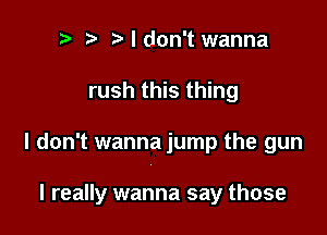 r) i3 I don't wanna
rush this thing

I don't wanna jump the gun

I really wanna say those