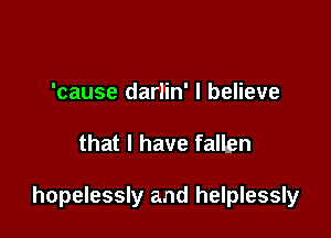 'cause darlin' I believe

that l have fallgn

hopelessly and helplessly