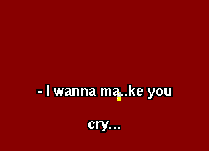 - I wanna mgrke you

cry...