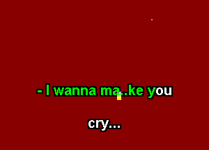 - I wanna merke you

cry...