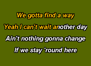 We gotta find a way
Yeah I can 't wait another day
Ain't nothing gonna change

If we stay 'round here