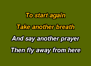 To start again
Take another breath

And say another prayer

Then f! y away from here