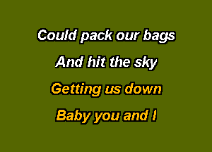 Could pack our bags

And hit the sky
Getting us down

Baby you and I