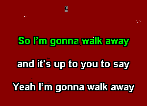 So Pm gonna walk away

and it's up to you to say

Yeah Pm gonna walk away