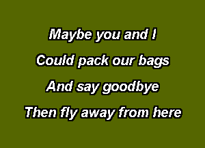 Maybe you and I
Could pack our bags
And say goodbye

Then f! y away from here